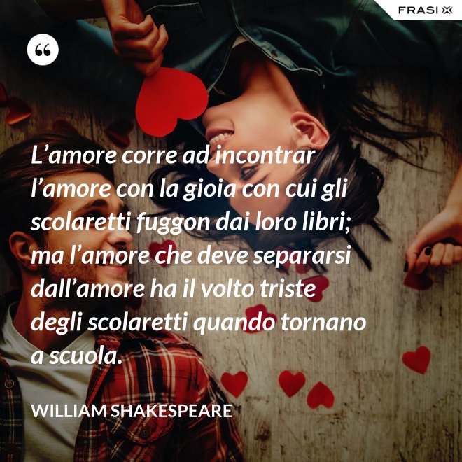 L’amore corre ad incontrar l’amore con la gioia con cui gli scolaretti fuggon dai loro libri; ma l’amore che deve separarsi dall’amore ha il volto triste degli scolaretti quando tornano a scuola. - William Shakespeare
