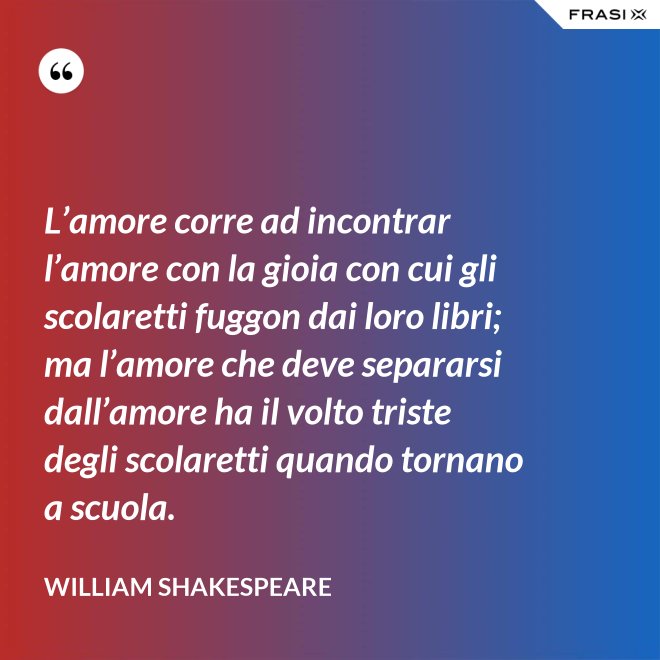 L’amore corre ad incontrar l’amore con la gioia con cui gli scolaretti fuggon dai loro libri; ma l’amore che deve separarsi dall’amore ha il volto triste degli scolaretti quando tornano a scuola. - William Shakespeare