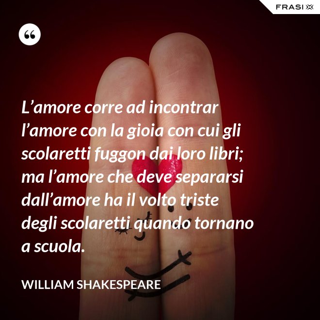 L’amore corre ad incontrar l’amore con la gioia con cui gli scolaretti fuggon dai loro libri; ma l’amore che deve separarsi dall’amore ha il volto triste degli scolaretti quando tornano a scuola. - William Shakespeare