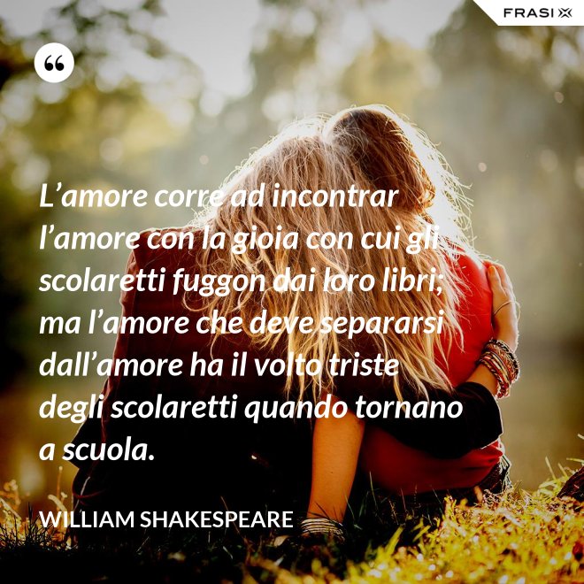 L’amore corre ad incontrar l’amore con la gioia con cui gli scolaretti fuggon dai loro libri; ma l’amore che deve separarsi dall’amore ha il volto triste degli scolaretti quando tornano a scuola. - William Shakespeare