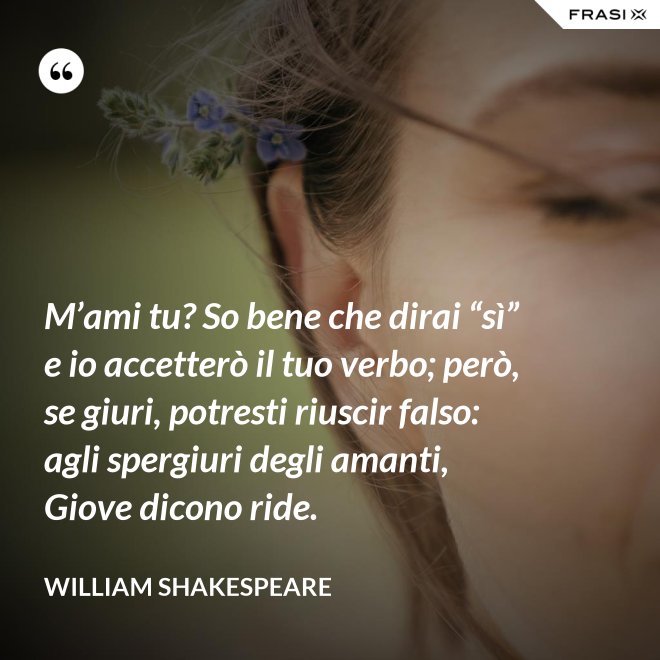 M’ami tu? So bene che dirai “sì” e io accetterò il tuo verbo; però, se giuri, potresti riuscir falso: agli spergiuri degli amanti, Giove dicono ride. - William Shakespeare