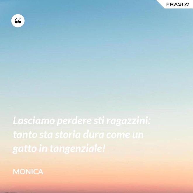 Lasciamo perdere sti ragazzini: tanto sta storia dura come un gatto in tangenziale! - Monica