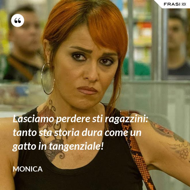 Lasciamo perdere sti ragazzini: tanto sta storia dura come un gatto in tangenziale! - Monica