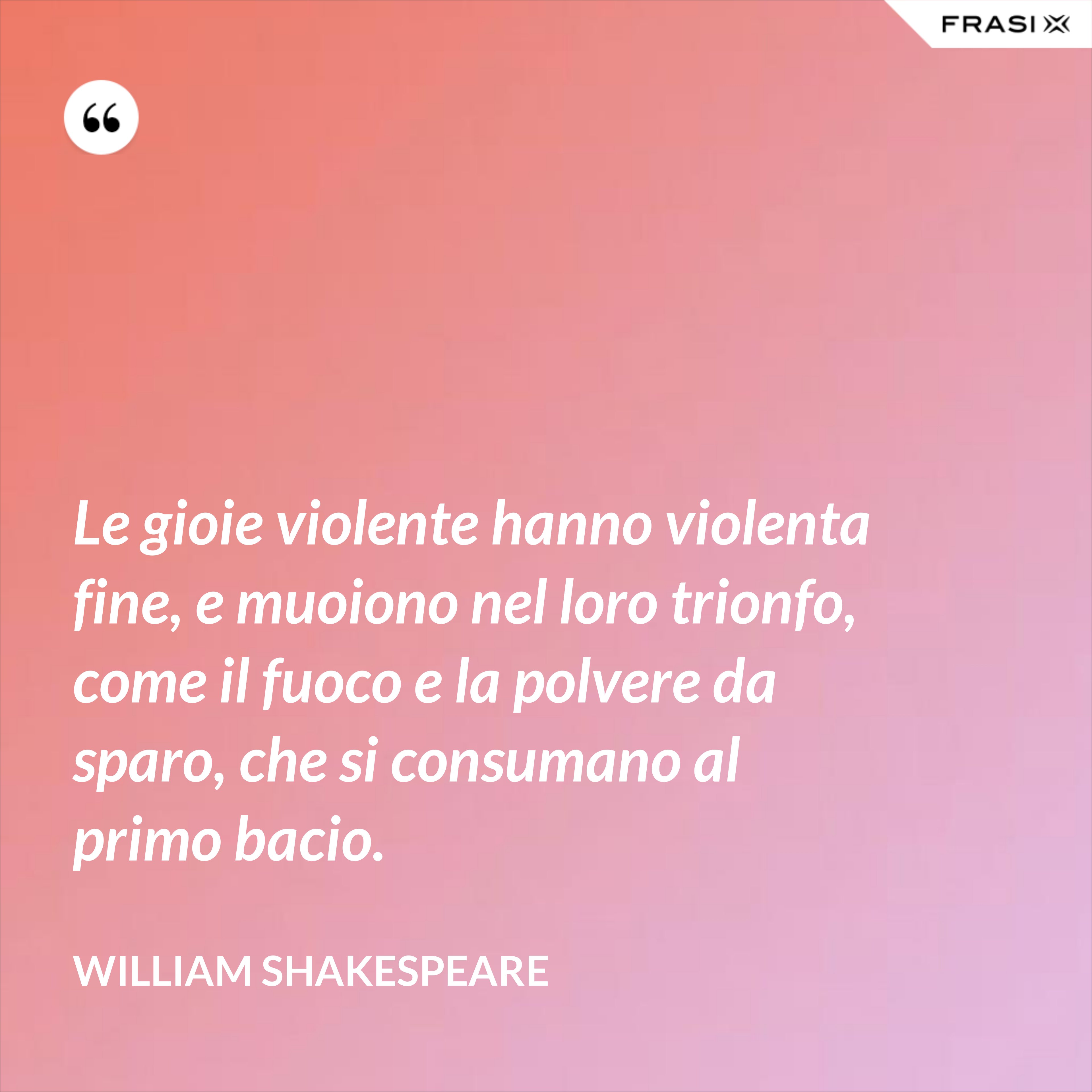 Le gioie violente hanno violenta fine, e muoiono nel loro trionfo, come il fuoco e la polvere da sparo, che si consumano al primo bacio. - William Shakespeare