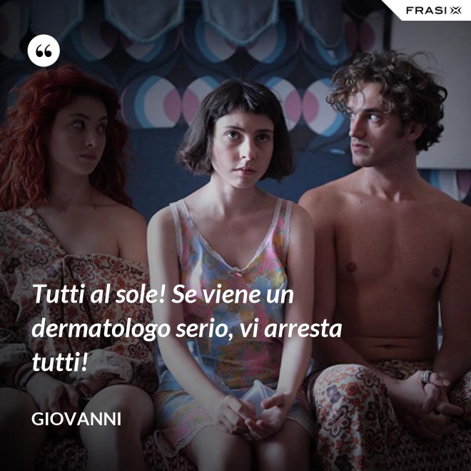 Tutti al sole! Se viene un dermatologo serio, vi arresta tutti! - Giovanni