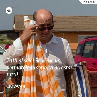 Tutti al sole! Se viene un dermatologo serio, vi arresta tutti! - Giovanni
