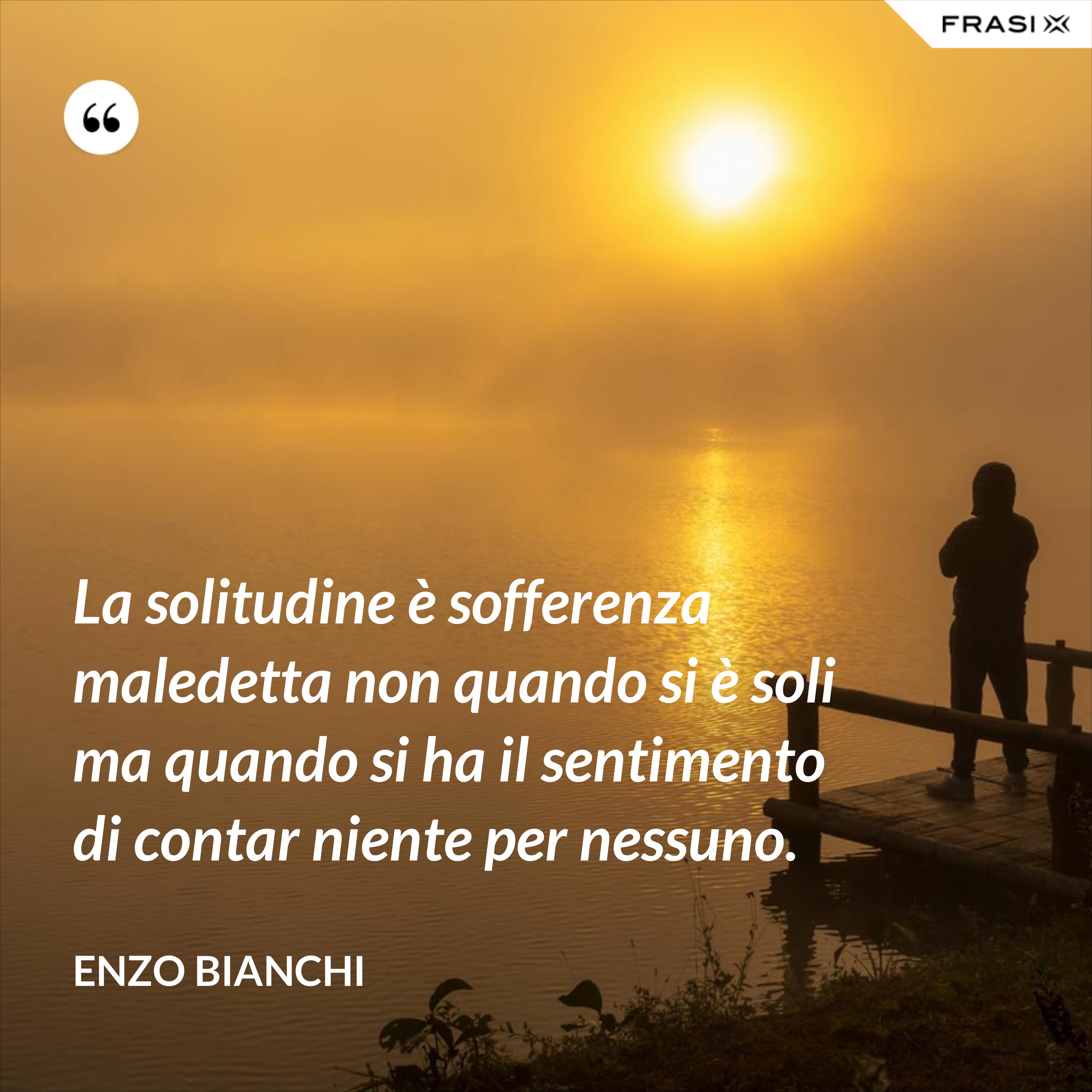 La solitudine è sofferenza maledetta non quando si è soli ma quando si ha il sentimento di contar niente per nessuno. - Enzo Bianchi