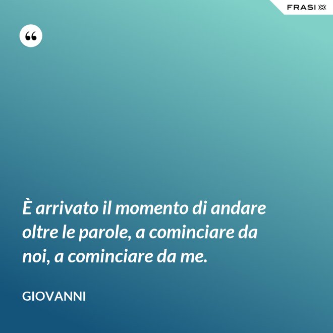 È arrivato il momento di andare oltre le parole, a cominciare da noi, a cominciare da me. - Giovanni