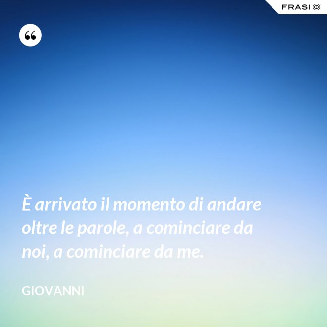È arrivato il momento di andare oltre le parole, a cominciare da noi, a cominciare da me. - Giovanni