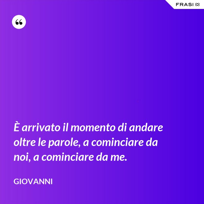 È arrivato il momento di andare oltre le parole, a cominciare da noi, a cominciare da me. - Giovanni