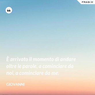 È arrivato il momento di andare oltre le parole, a cominciare da noi, a cominciare da me. - Giovanni