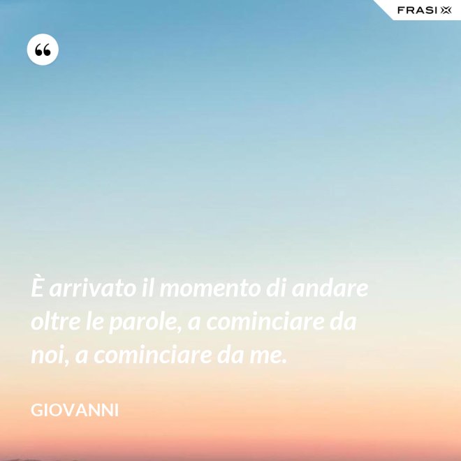 È arrivato il momento di andare oltre le parole, a cominciare da noi, a cominciare da me. - Giovanni