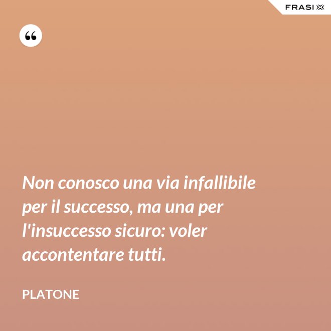 Non conosco una via infallibile per il successo, ma una per l'insuccesso sicuro: voler accontentare tutti. - Platone