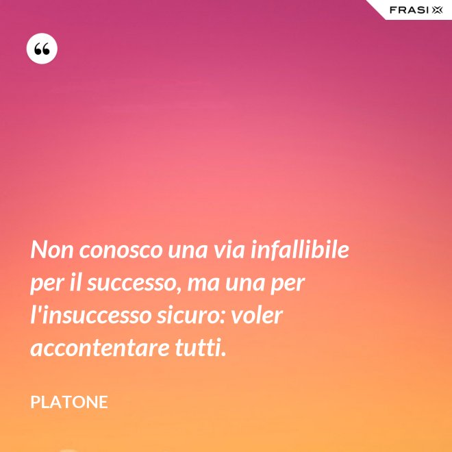 Non conosco una via infallibile per il successo, ma una per l'insuccesso sicuro: voler accontentare tutti. - Platone
