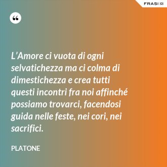 L’Amore ci vuota di ogni selvatichezza ma ci colma di dimestichezza e crea tutti questi incontri fra noi affinché possiamo trovarci, facendosi guida nelle feste, nei cori, nei sacrifici. - Platone