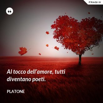 Al tocco dell’amore, tutti diventano poeti. - Platone