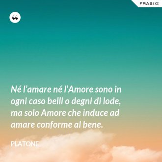 Né l’amare né l’Amore sono in ogni caso belli o degni di lode, ma solo Amore che induce ad amare conforme al bene. - Platone