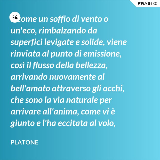E come un soffio di vento o un'eco, rimbalzando da superfici levigate e solide, viene rinviata al punto di emissione, così il flusso della bellezza, arrivando nuovamente al bell'amato attraverso gli occhi, che sono la via naturale per arrivare all'anima, come vi è giunto e l'ha eccitata al volo, irrora i condotti delle ali, stimola il formarsi delle ali e colma d'amore l'anima, a sua volta, dell'amato. - Platone