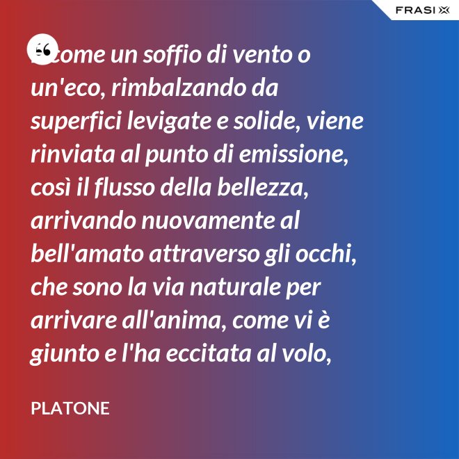 E come un soffio di vento o un'eco, rimbalzando da superfici levigate e solide, viene rinviata al punto di emissione, così il flusso della bellezza, arrivando nuovamente al bell'amato attraverso gli occhi, che sono la via naturale per arrivare all'anima, come vi è giunto e l'ha eccitata al volo, irrora i condotti delle ali, stimola il formarsi delle ali e colma d'amore l'anima, a sua volta, dell'amato. - Platone