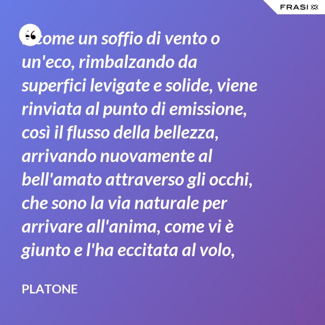 E come un soffio di vento o un'eco, rimbalzando da superfici levigate e solide, viene rinviata al punto di emissione, così il flusso della bellezza, arrivando nuovamente al bell'amato attraverso gli occhi, che sono la via naturale per arrivare all'anima, come vi è giunto e l'ha eccitata al volo, irrora i condotti delle ali, stimola il formarsi delle ali e colma d'amore l'anima, a sua volta, dell'amato. - Platone