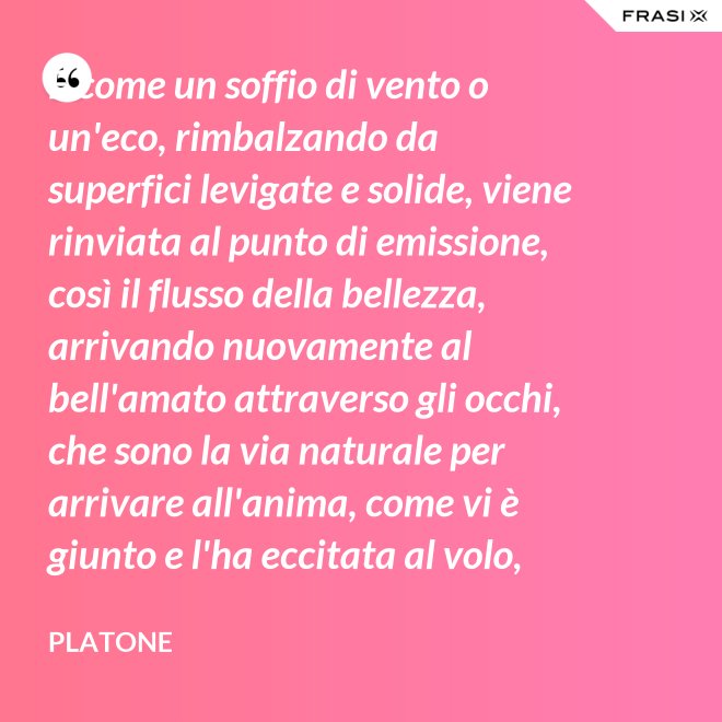E come un soffio di vento o un'eco, rimbalzando da superfici levigate e solide, viene rinviata al punto di emissione, così il flusso della bellezza, arrivando nuovamente al bell'amato attraverso gli occhi, che sono la via naturale per arrivare all'anima, come vi è giunto e l'ha eccitata al volo, irrora i condotti delle ali, stimola il formarsi delle ali e colma d'amore l'anima, a sua volta, dell'amato. - Platone
