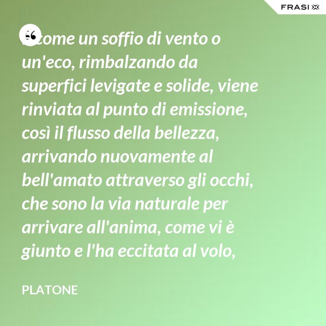 E come un soffio di vento o un'eco, rimbalzando da superfici levigate e solide, viene rinviata al punto di emissione, così il flusso della bellezza, arrivando nuovamente al bell'amato attraverso gli occhi, che sono la via naturale per arrivare all'anima, come vi è giunto e l'ha eccitata al volo, irrora i condotti delle ali, stimola il formarsi delle ali e colma d'amore l'anima, a sua volta, dell'amato. - Platone