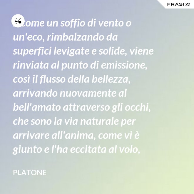 E come un soffio di vento o un'eco, rimbalzando da superfici levigate e solide, viene rinviata al punto di emissione, così il flusso della bellezza, arrivando nuovamente al bell'amato attraverso gli occhi, che sono la via naturale per arrivare all'anima, come vi è giunto e l'ha eccitata al volo, irrora i condotti delle ali, stimola il formarsi delle ali e colma d'amore l'anima, a sua volta, dell'amato. - Platone