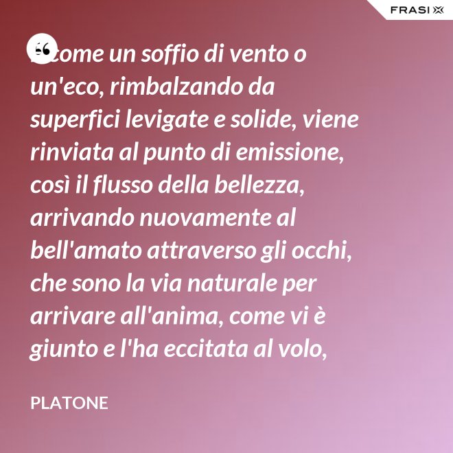 E come un soffio di vento o un'eco, rimbalzando da superfici levigate e solide, viene rinviata al punto di emissione, così il flusso della bellezza, arrivando nuovamente al bell'amato attraverso gli occhi, che sono la via naturale per arrivare all'anima, come vi è giunto e l'ha eccitata al volo, irrora i condotti delle ali, stimola il formarsi delle ali e colma d'amore l'anima, a sua volta, dell'amato. - Platone