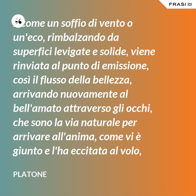 E come un soffio di vento o un'eco, rimbalzando da superfici levigate e solide, viene rinviata al punto di emissione, così il flusso della bellezza, arrivando nuovamente al bell'amato attraverso gli occhi, che sono la via naturale per arrivare all'anima, come vi è giunto e l'ha eccitata al volo, irrora i condotti delle ali, stimola il formarsi delle ali e colma d'amore l'anima, a sua volta, dell'amato. - Platone