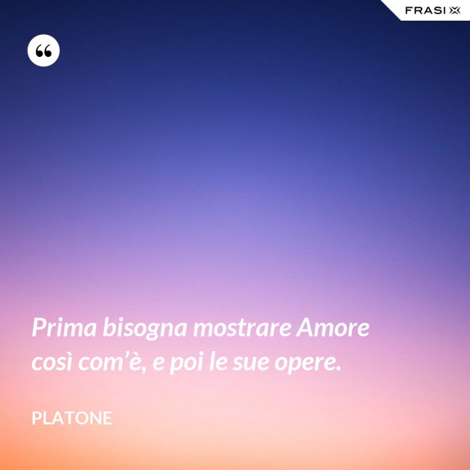 Prima bisogna mostrare Amore così com’è, e poi le sue opere. - Platone