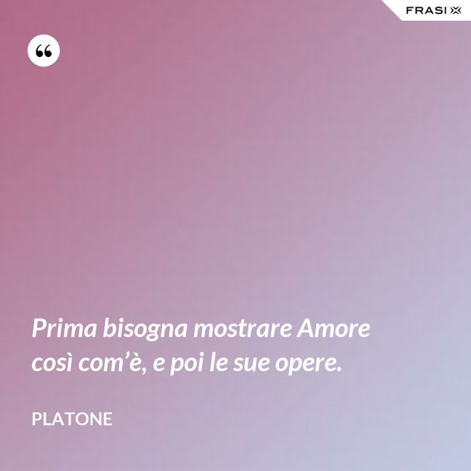 Prima bisogna mostrare Amore così com’è, e poi le sue opere. - Platone