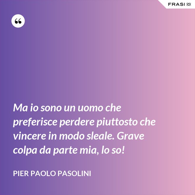 Ma io sono un uomo che preferisce perdere piuttosto che vincere in modo sleale. Grave colpa da parte mia, lo so! - Pier Paolo Pasolini