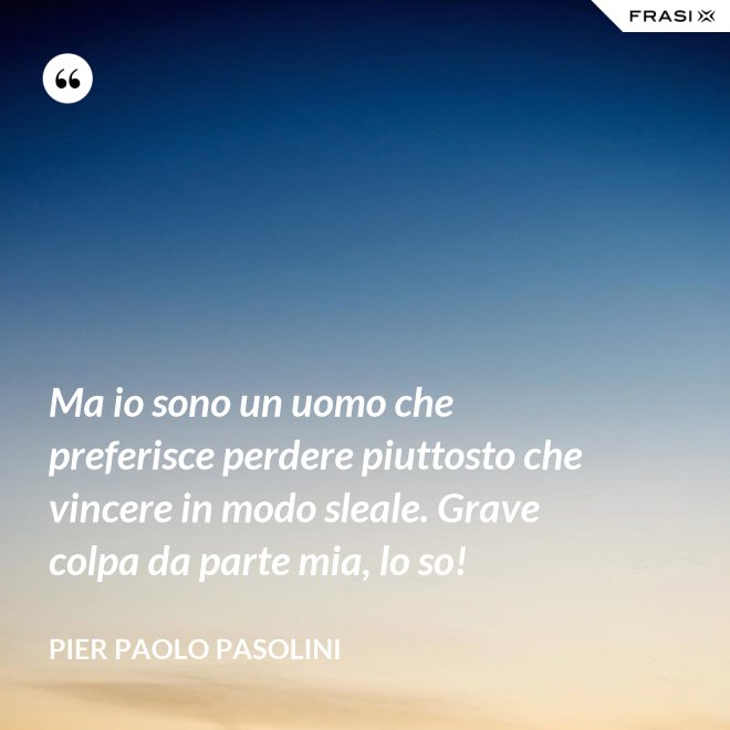 Ma io sono un uomo che preferisce perdere piuttosto che vincere in modo sleale. Grave colpa da parte mia, lo so! - Pier Paolo Pasolini
