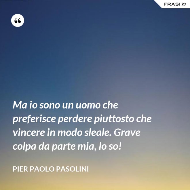Ma io sono un uomo che preferisce perdere piuttosto che vincere in modo sleale. Grave colpa da parte mia, lo so! - Pier Paolo Pasolini