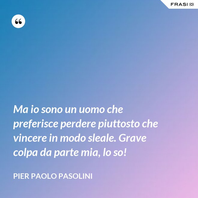 Ma io sono un uomo che preferisce perdere piuttosto che vincere in modo sleale. Grave colpa da parte mia, lo so! - Pier Paolo Pasolini