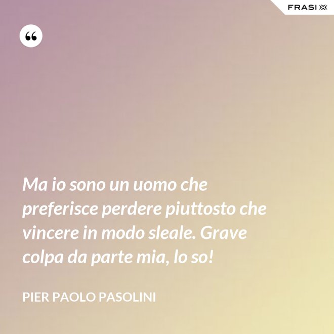 Ma io sono un uomo che preferisce perdere piuttosto che vincere in modo sleale. Grave colpa da parte mia, lo so! - Pier Paolo Pasolini