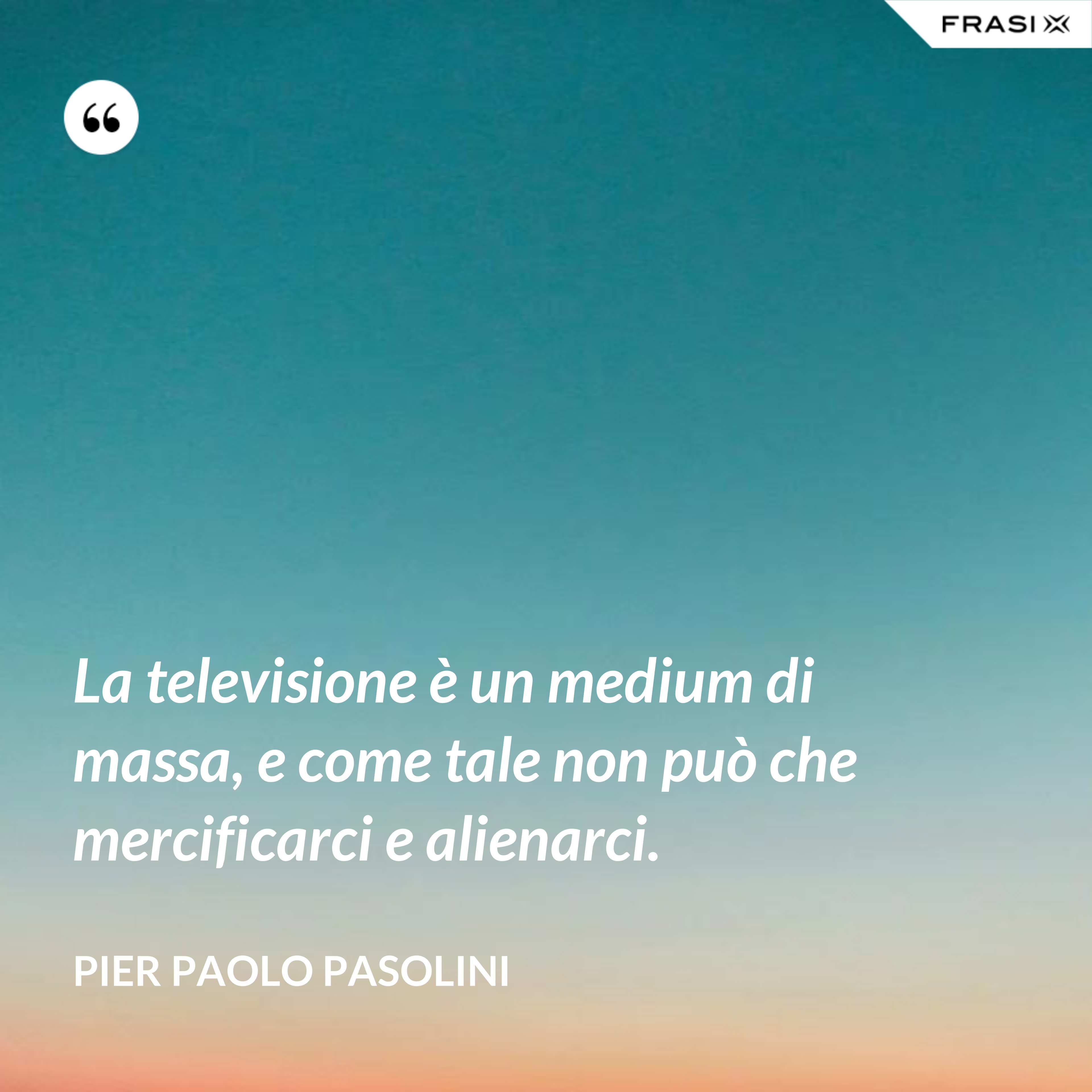 La televisione è un medium di massa, e come tale non può che mercificarci e alienarci. - Pier Paolo Pasolini
