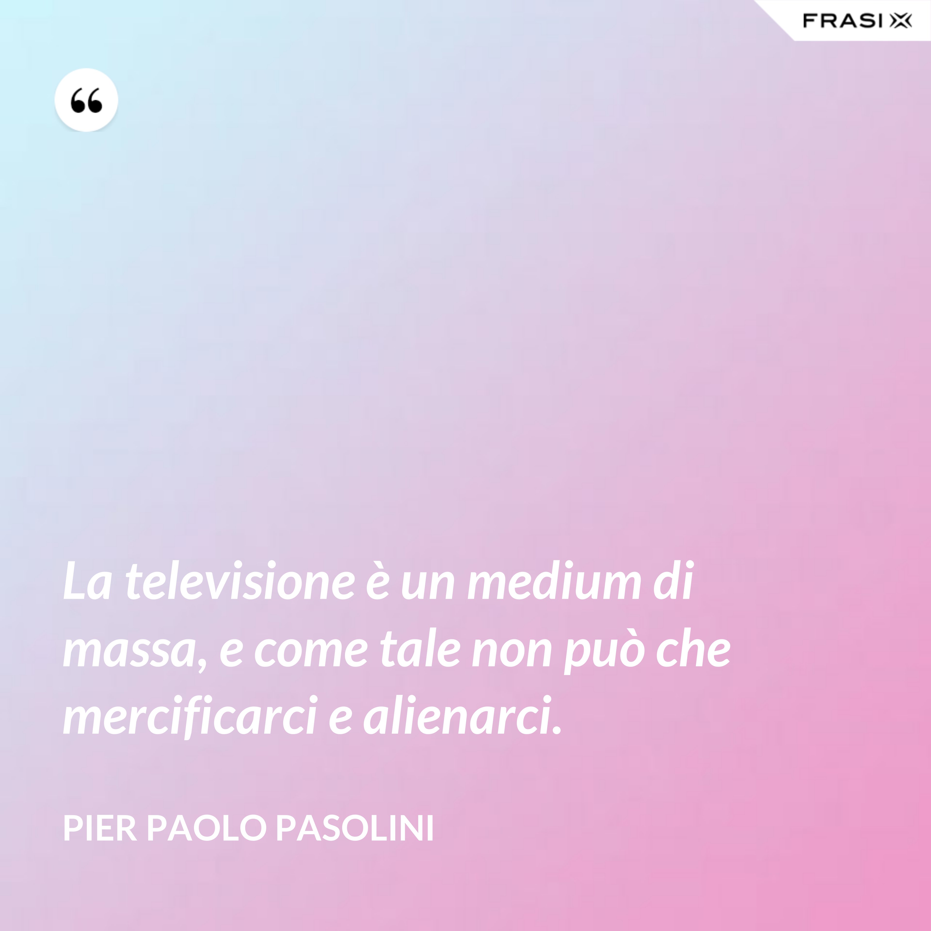 La televisione è un medium di massa, e come tale non può che mercificarci e alienarci. - Pier Paolo Pasolini