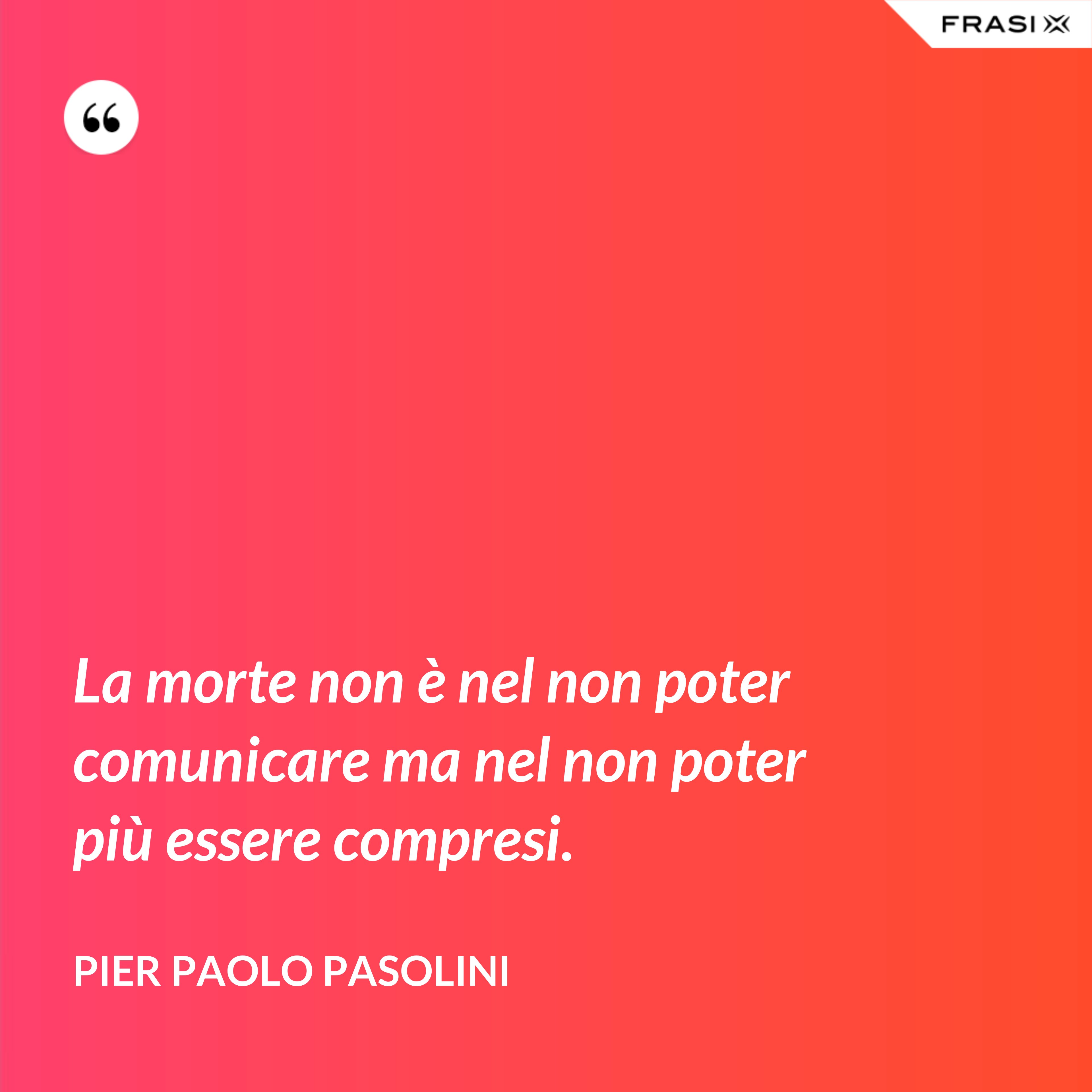 La morte non è nel non poter comunicare ma nel non poter più essere compresi. - Pier Paolo Pasolini