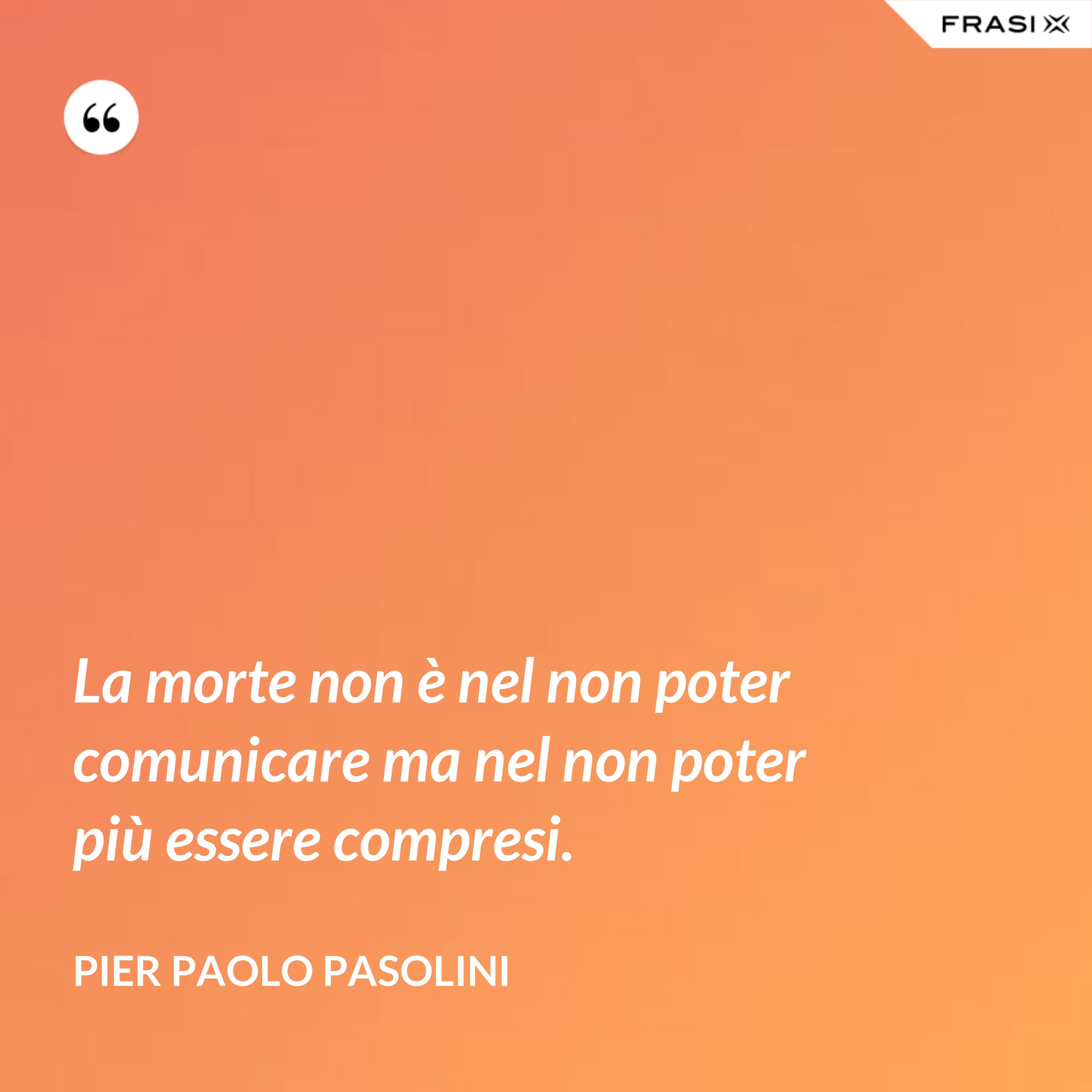 La morte non è nel non poter comunicare ma nel non poter più essere compresi. - Pier Paolo Pasolini