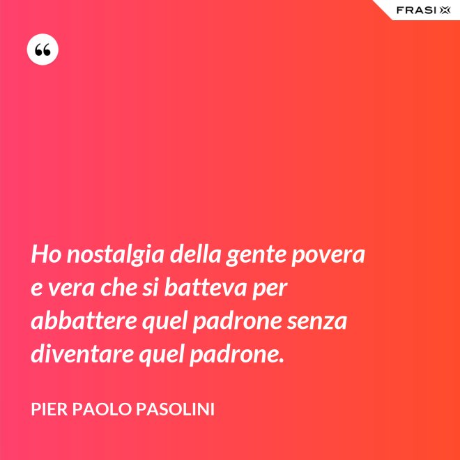 Ho nostalgia della gente povera e vera che si batteva per abbattere quel padrone senza diventare quel padrone. - Pier Paolo Pasolini