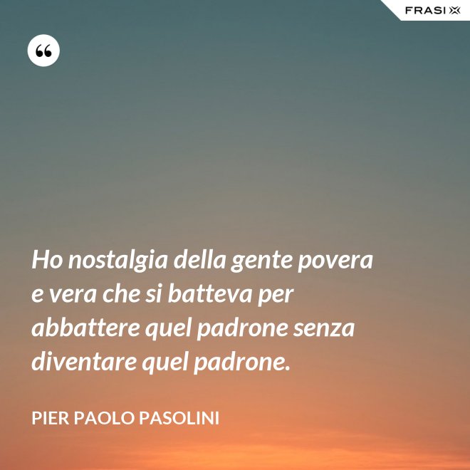 Ho nostalgia della gente povera e vera che si batteva per abbattere quel padrone senza diventare quel padrone. - Pier Paolo Pasolini