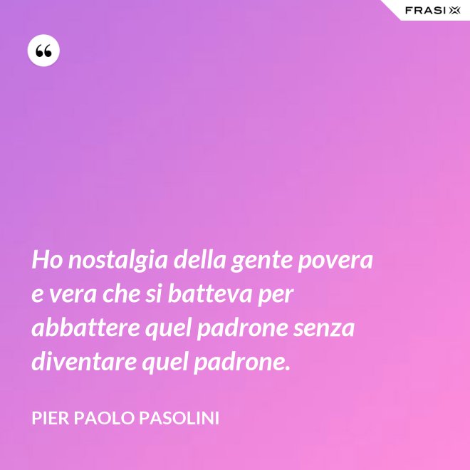 Ho nostalgia della gente povera e vera che si batteva per abbattere quel padrone senza diventare quel padrone. - Pier Paolo Pasolini