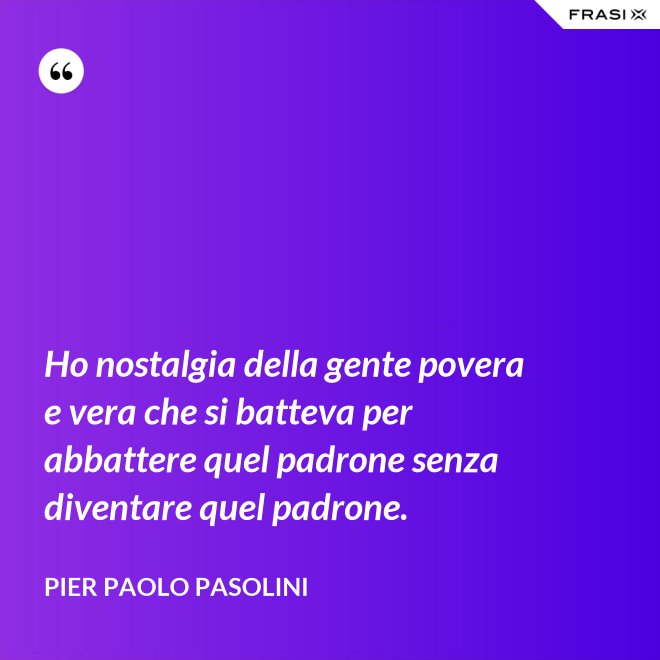 Ho nostalgia della gente povera e vera che si batteva per abbattere quel padrone senza diventare quel padrone. - Pier Paolo Pasolini