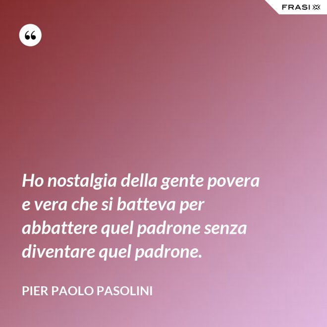 Ho nostalgia della gente povera e vera che si batteva per abbattere quel padrone senza diventare quel padrone. - Pier Paolo Pasolini
