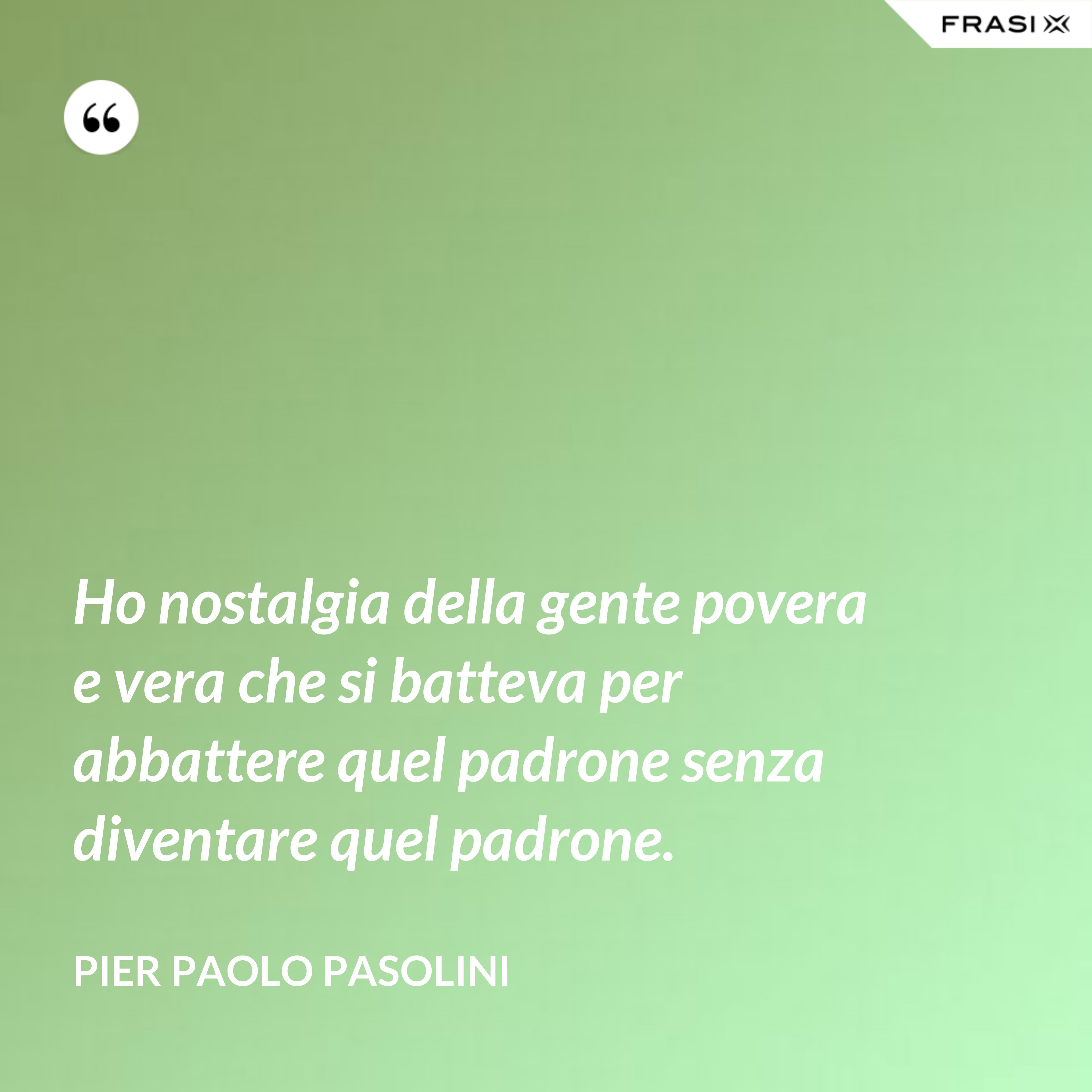 Ho nostalgia della gente povera e vera che si batteva per abbattere quel padrone senza diventare quel padrone. - Pier Paolo Pasolini