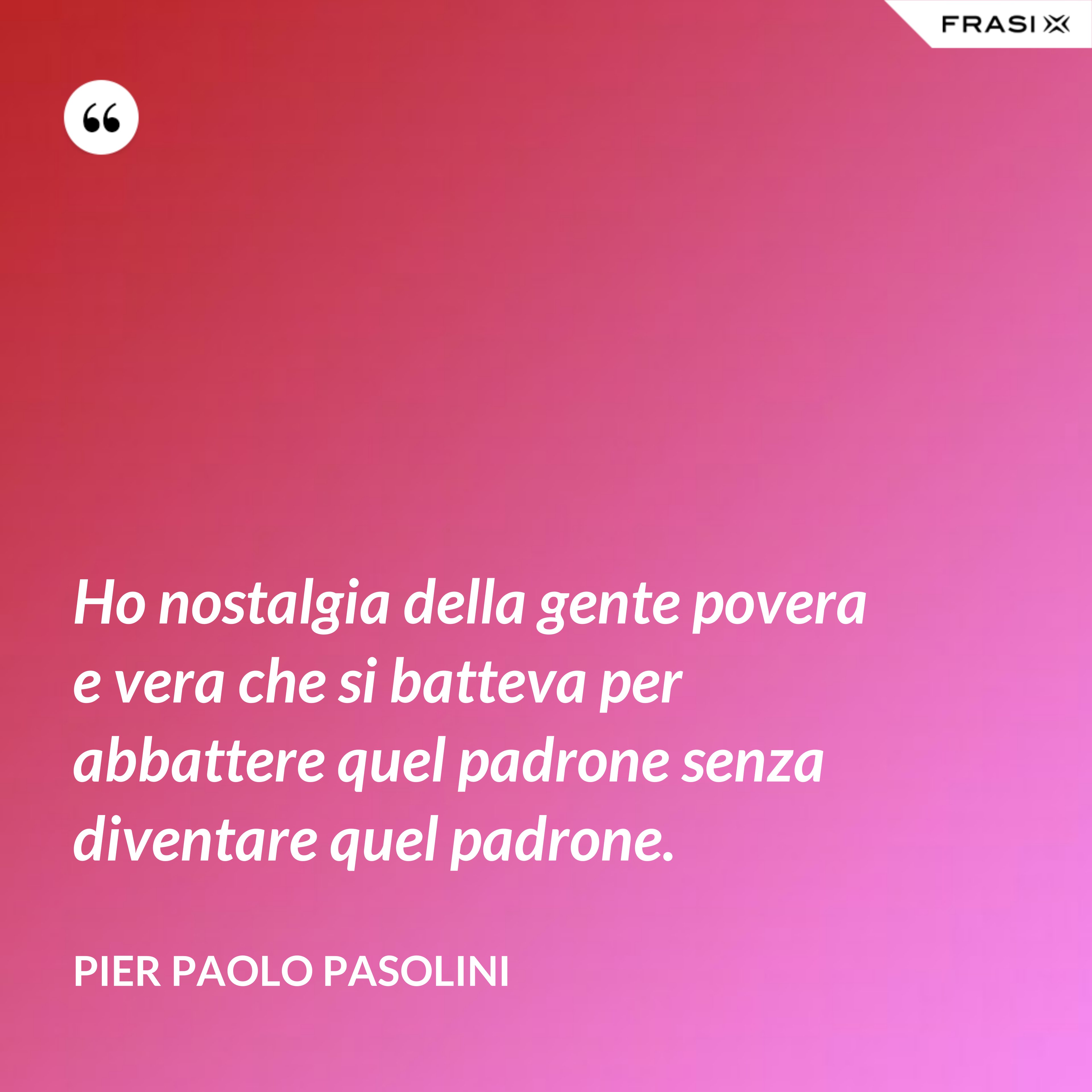 Ho nostalgia della gente povera e vera che si batteva per abbattere quel padrone senza diventare quel padrone. - Pier Paolo Pasolini