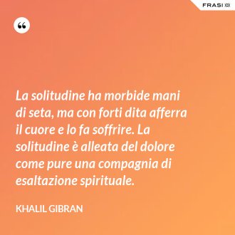 La solitudine ha morbide mani di seta, ma con forti dita afferra il cuore e lo fa soffrire. La solitudine è alleata del dolore come pure una compagnia di esaltazione spirituale. - Khalil Gibran