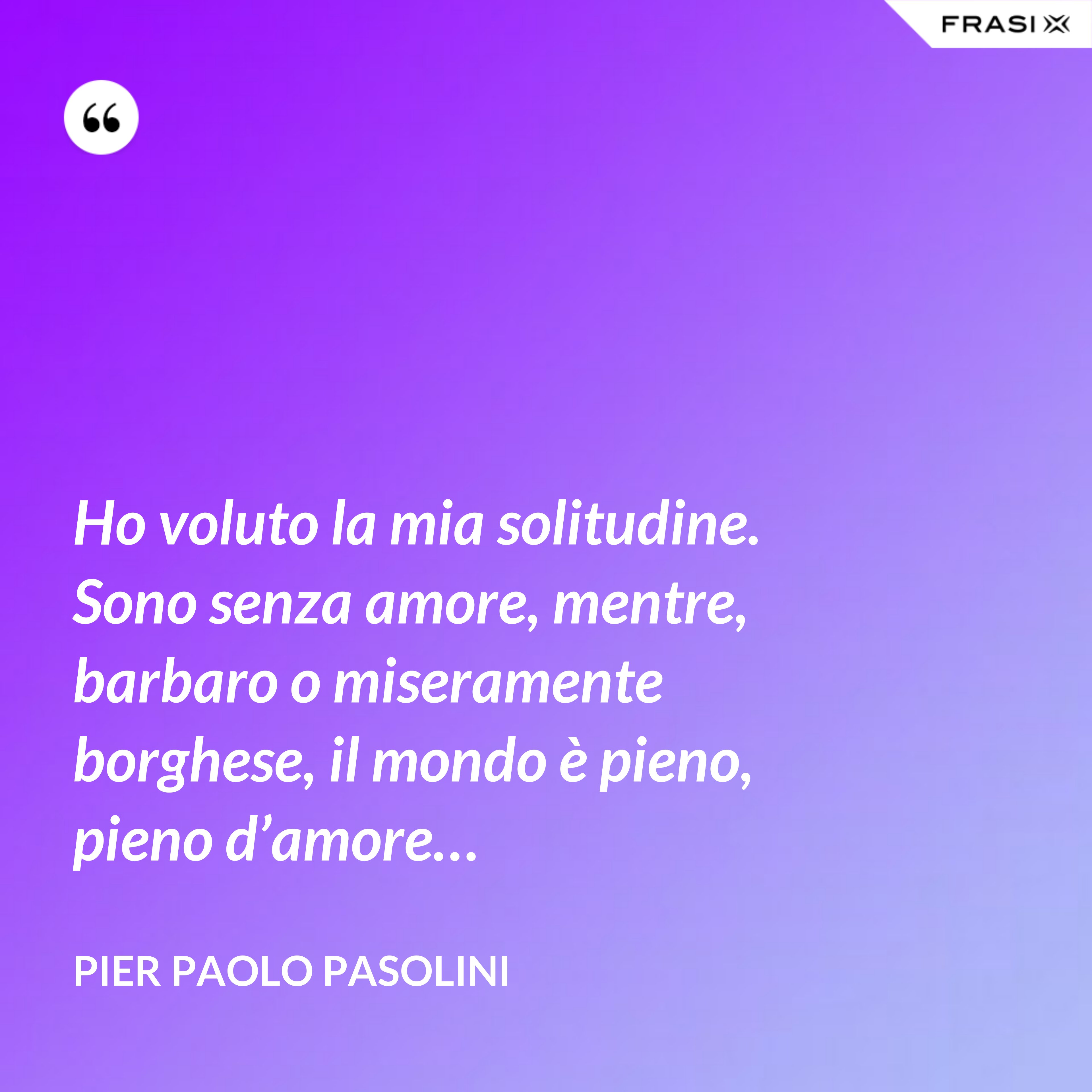 Ho voluto la mia solitudine. Sono senza amore, mentre, barbaro o miseramente borghese, il mondo è pieno, pieno d’amore… - Pier Paolo Pasolini
