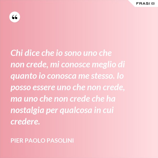 Chi dice che io sono uno che non crede, mi conosce meglio di quanto io conosca me stesso. Io posso essere uno che non crede, ma uno che non crede che ha nostalgia per qualcosa in cui credere. - Pier Paolo Pasolini